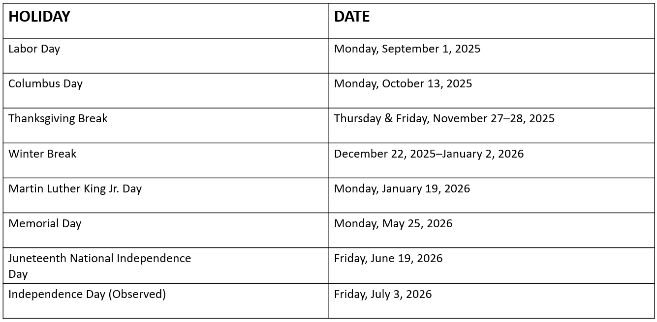 This is a table showing dates when office hours will not be available for the 2025-2026 school year. Labor Day Monday, September 1, 2025 Columbus Day Monday, October 13, 2025 Thanksgiving Break Thursday & Friday, November 27-28, 2025 Winter Break December 22, 2025 -January 2, 2026 Martin Luther King Jr. Day Monday, January 19, 2026 Memorial Day Monday, May 25, 2026 Juneteenth National Independence Day Friday, June 19, 2026 Independence Day (Observed) Friday, July 3, 2026